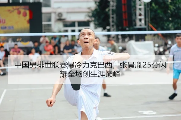 中国男排世联赛爆冷力克巴西，张景胤25分闪耀全场创生涯巅峰