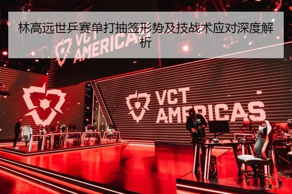 林高远世乒赛单打抽签形势及技战术应对深度解析
